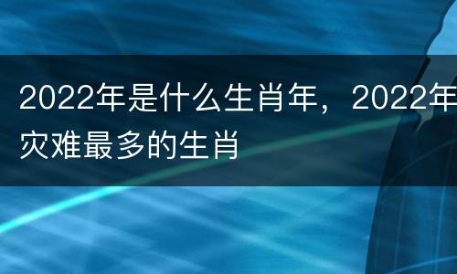2022年是什么生肖年，2022年灾难最多的生肖
