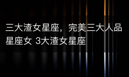 三大渣女星座，完美三大人品星座女 3大渣女星座