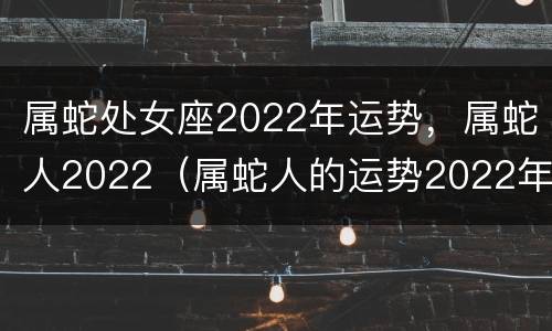 属蛇处女座2022年运势，属蛇人2022（属蛇人的运势2022年）