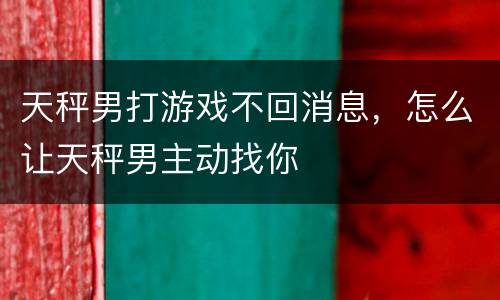 天秤男打游戏不回消息，怎么让天秤男主动找你