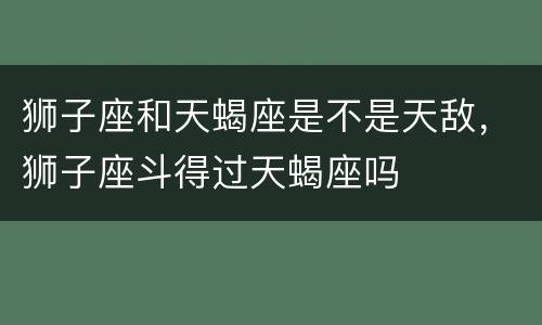 狮子座和天蝎座是不是天敌，狮子座斗得过天蝎座吗