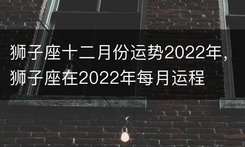 狮子座十二月份运势2022年，狮子座在2022年每月运程