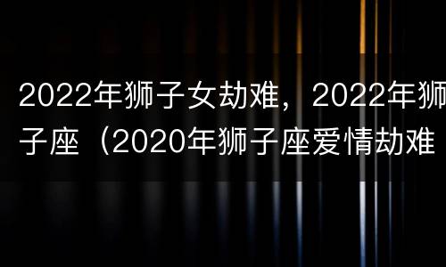 2022年狮子女劫难，2022年狮子座（2020年狮子座爱情劫难女）