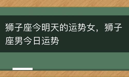 狮子座今明天的运势女，狮子座男今日运势