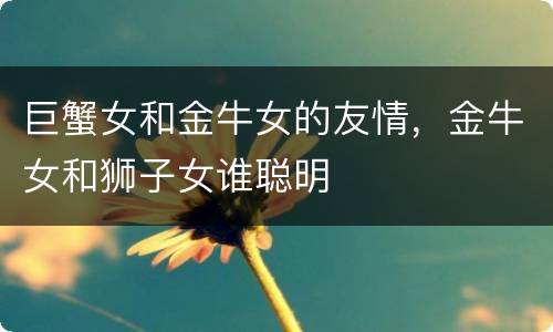 巨蟹女和金牛女的友情，金牛女和狮子女谁聪明