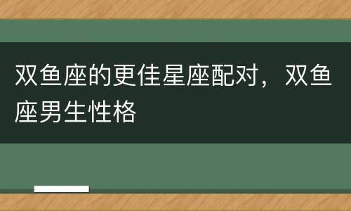 双鱼座的更佳星座配对，双鱼座男生性格