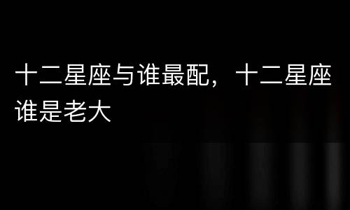 十二星座与谁最配，十二星座谁是老大