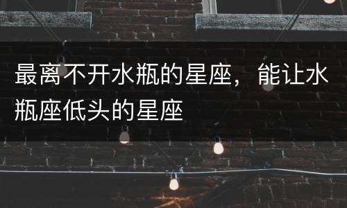 最离不开水瓶的星座，能让水瓶座低头的星座
