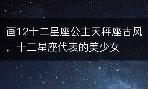 画12十二星座公主天秤座古风，十二星座代表的美少女