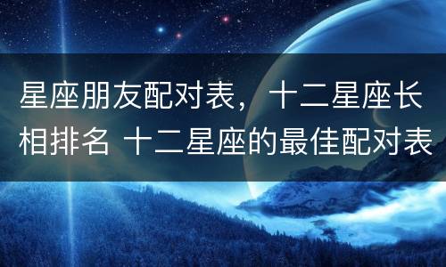 星座朋友配对表，十二星座长相排名 十二星座的最佳配对表朋友