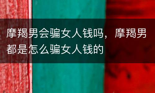 摩羯男会骗女人钱吗，摩羯男都是怎么骗女人钱的