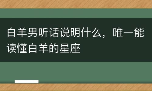 白羊男听话说明什么，唯一能读懂白羊的星座