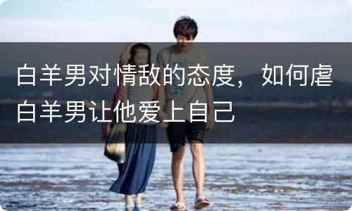 白羊男对情敌的态度，如何虐白羊男让他爱上自己