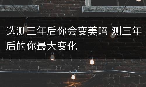 选测三年后你会变美吗 测三年后的你最大变化