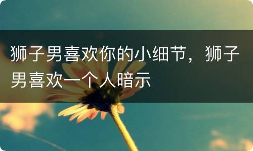 狮子男喜欢你的小细节，狮子男喜欢一个人暗示