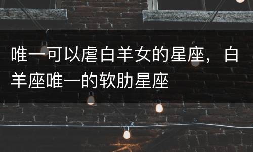 唯一可以虐白羊女的星座，白羊座唯一的软肋星座