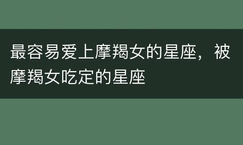 最容易爱上摩羯女的星座，被摩羯女吃定的星座