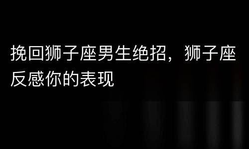 挽回狮子座男生绝招，狮子座反感你的表现