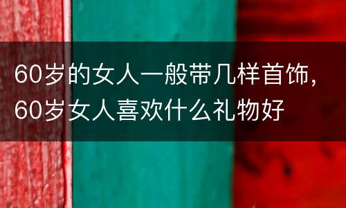 60岁的女人一般带几样首饰，60岁女人喜欢什么礼物好