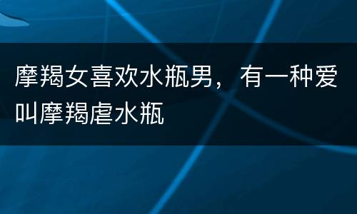 摩羯女喜欢水瓶男，有一种爱叫摩羯虐水瓶