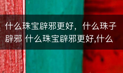 什么珠宝辟邪更好，什么珠子辟邪 什么珠宝辟邪更好,什么珠子辟邪最好