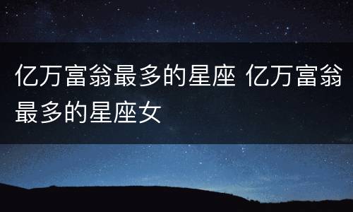亿万富翁最多的星座 亿万富翁最多的星座女