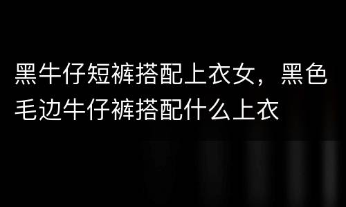 黑牛仔短裤搭配上衣女，黑色毛边牛仔裤搭配什么上衣