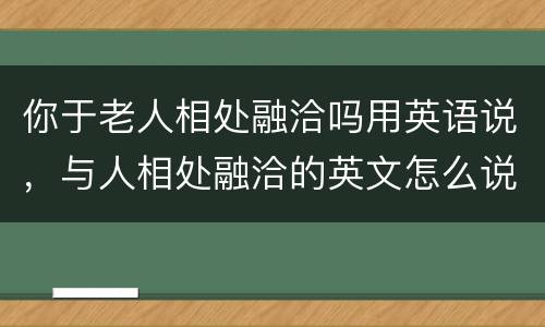 你于老人相处融洽吗用英语说，与人相处融洽的英文怎么说