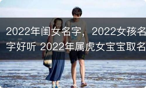 2022年闺女名字，2022女孩名字好听 2022年属虎女宝宝取名大全