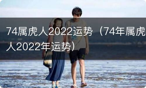 74属虎人2022运势（74年属虎人2022年运势）