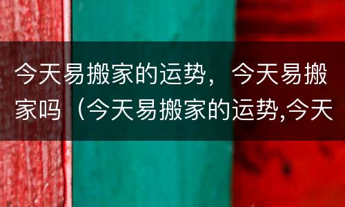 今天易搬家的运势，今天易搬家吗（今天易搬家的运势,今天易搬家吗吉利吗）