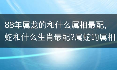 88年属龙的和什么属相最配，蛇和什么生肖最配?属蛇的属相婚配