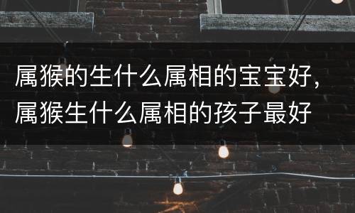 属猴的生什么属相的宝宝好，属猴生什么属相的孩子最好