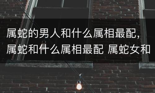 属蛇的男人和什么属相最配，属蛇和什么属相最配 属蛇女和什么属