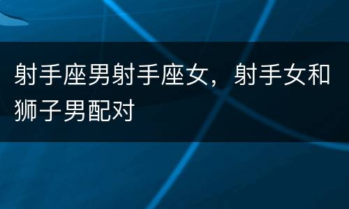 射手座男射手座女，射手女和狮子男配对