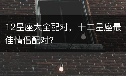 12星座大全配对，十二星座最佳情侣配对？