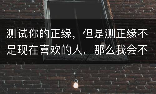 测试你的正缘，但是测正缘不是现在喜欢的人，那么我会不会跟现在喜欢的人，