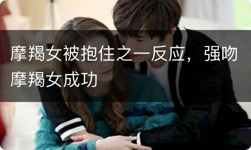 摩羯女被抱住之一反应，强吻摩羯女成功