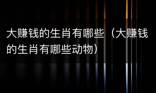 大赚钱的生肖有哪些（大赚钱的生肖有哪些动物）