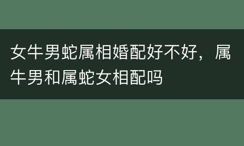女牛男蛇属相婚配好不好，属牛男和属蛇女相配吗