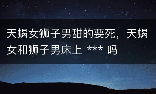 天蝎女狮子男甜的要死，天蝎女和狮子男床上 *** 吗