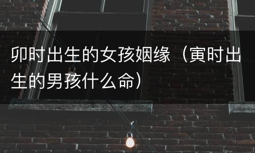 卯时出生的女孩姻缘（寅时出生的男孩什么命）