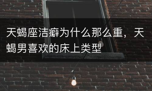天蝎座洁癖为什么那么重，天蝎男喜欢的床上类型