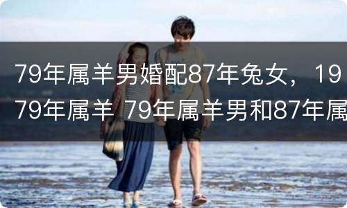79年属羊男婚配87年兔女，1979年属羊 79年属羊男和87年属兔女婚姻配吗