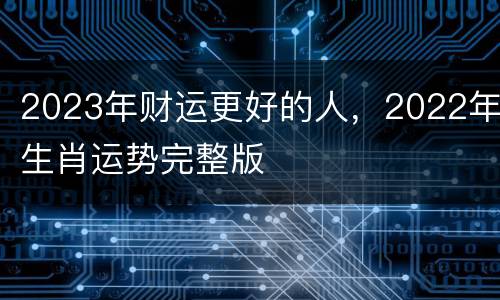 2023年财运更好的人，2022年生肖运势完整版