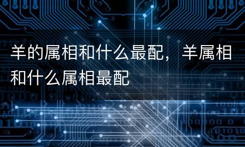 羊的属相和什么最配，羊属相和什么属相最配