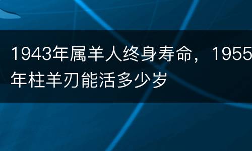 1943年属羊人终身寿命，1955年柱羊刃能活多少岁