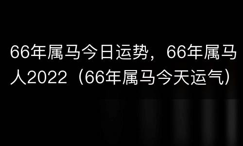 66年属马今日运势，66年属马人2022（66年属马今天运气）
