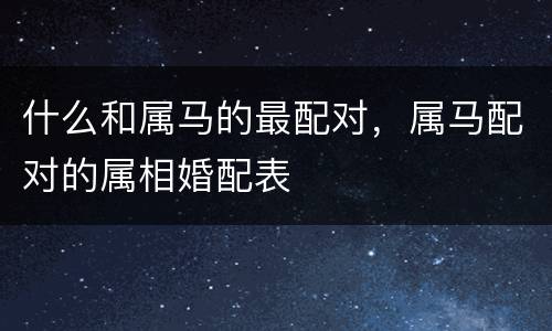什么和属马的最配对，属马配对的属相婚配表