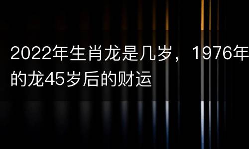 2022年生肖龙是几岁，1976年的龙45岁后的财运